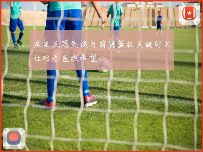 库里反思失误与前场篮板关键时刻让对手重燃希望