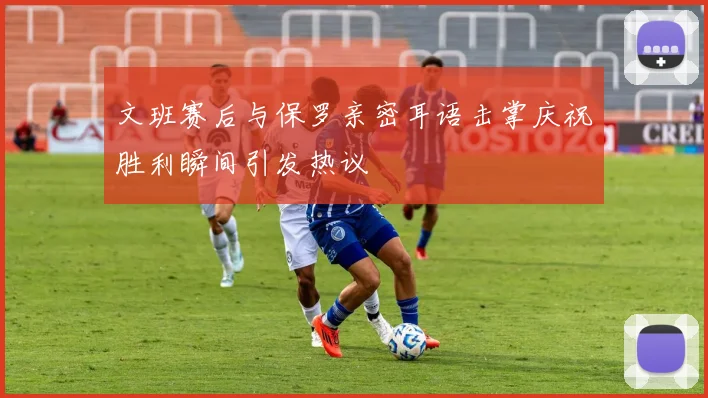 文班赛后与保罗亲密耳语击掌庆祝胜利瞬间引发热议