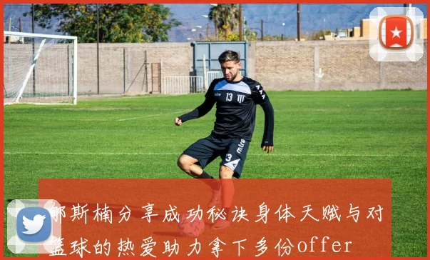 郇斯楠分享成功秘诀身体天赋与对篮球的热爱助力拿下多份offer