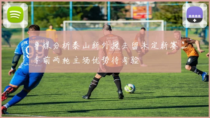 鲁媒分析泰山新外援去留未定新赛季前两轮主场优势待考验