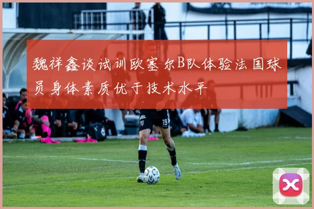 魏祥鑫谈试训欧塞尔B队体验法国球员身体素质优于技术水平