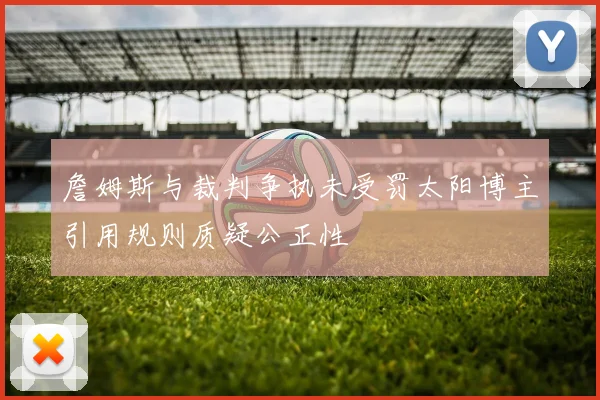 詹姆斯与裁判争执未受罚太阳博主引用规则质疑公正性