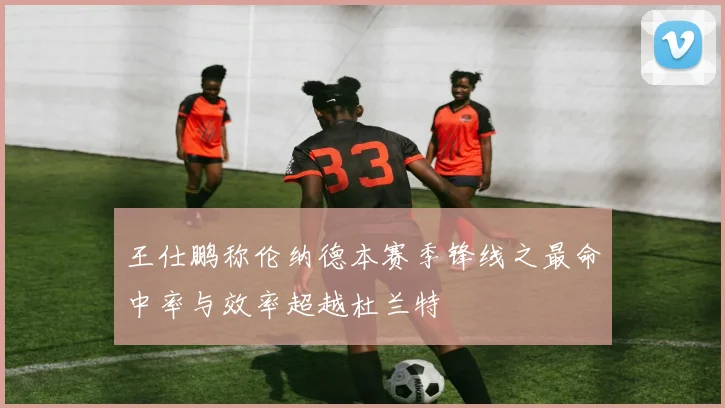 王仕鹏称伦纳德本赛季锋线之最命中率与效率超越杜兰特