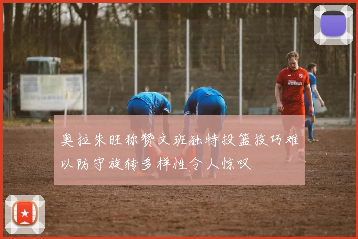 奥拉朱旺称赞文班独特投篮技巧难以防守旋转多样性令人惊叹