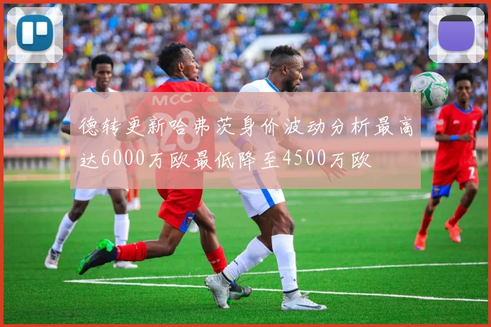 德转更新哈弗茨身价波动分析最高达6000万欧最低降至4500万欧