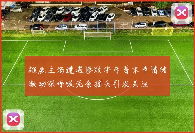 雄鹿主场遭遇惨败字母哥末节情绪激动深呼吸无奈摇头引发关注