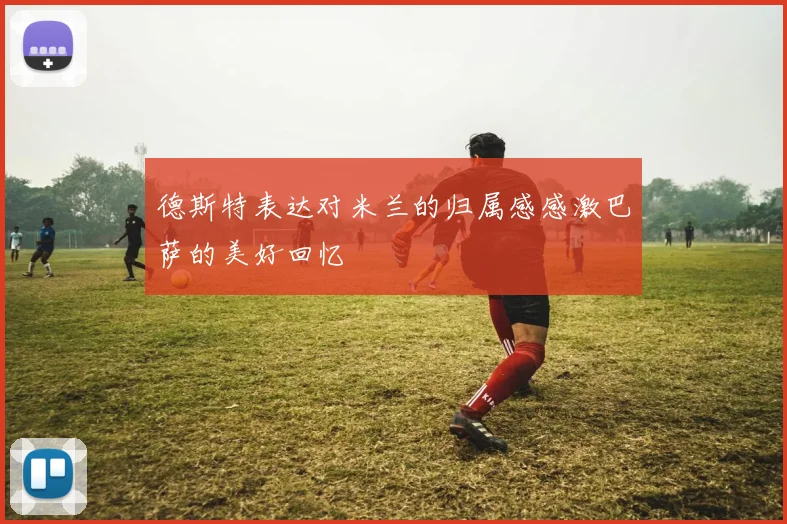 德斯特表达对米兰的归属感感激巴萨的美好回忆