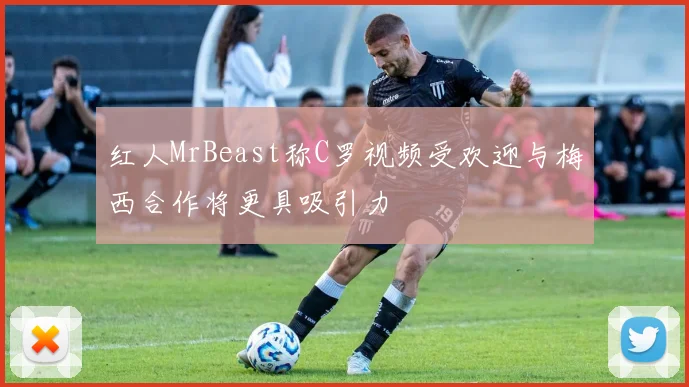 红人MrBeast称C罗视频受欢迎与梅西合作将更具吸引力