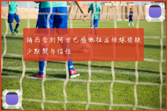 梅西告别阿尔巴感慨往后传球将缺少默契与信任