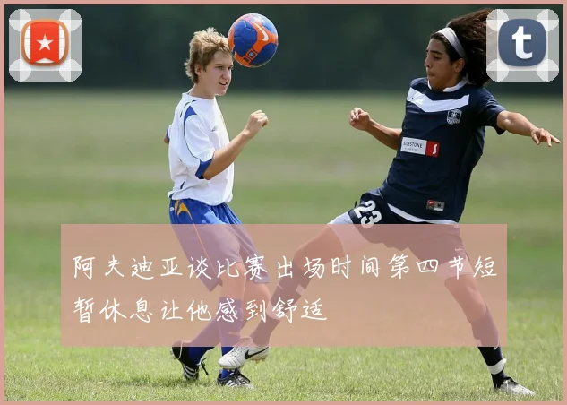 阿夫迪亚谈比赛出场时间第四节短暂休息让他感到舒适