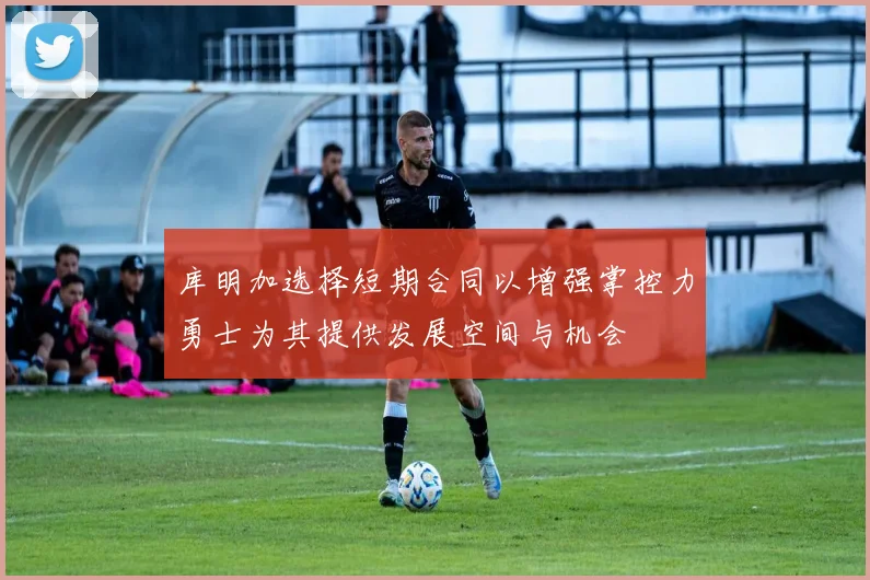 库明加选择短期合同以增强掌控力勇士为其提供发展空间与机会