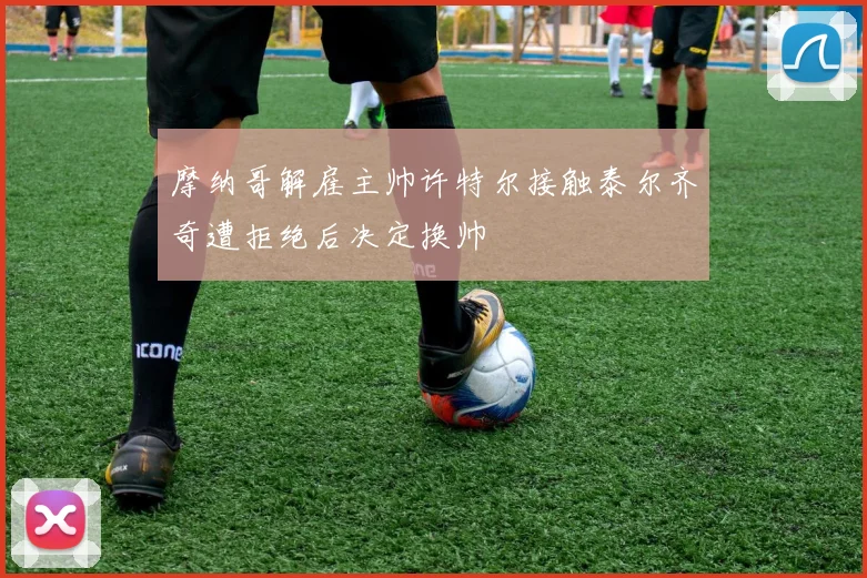摩纳哥解雇主帅许特尔接触泰尔齐奇遭拒绝后决定换帅