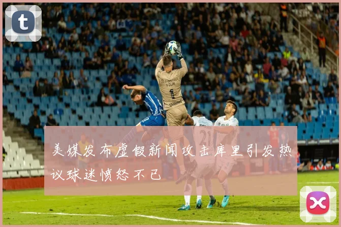 美媒发布虚假新闻攻击库里引发热议球迷愤怒不已
